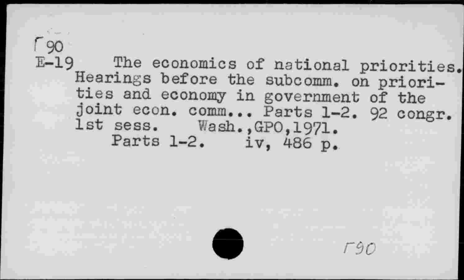 ﻿r 90
E-19 The economics of national priorities Hearings before the subcomm, on priorities and economy in government of the joint econ. comm... Parts 1-2. 92 congr. 1st sess.	Wash.,GPO,1971.
Parts 1-2. iv, 486 p.
